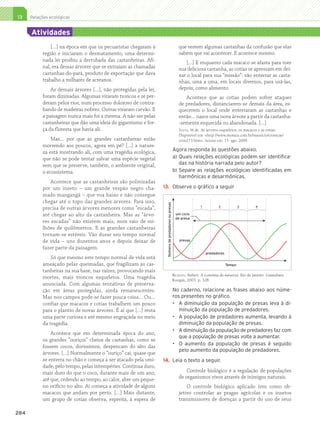 13     Relações ecológicas


              Atividades
                       […] na época em que os pecuaristas chegaram à                                            que restem algumas castanhas da confusão que elas
                   região e iniciaram o desmatamento, uma determi-                                              sabem que vai acontecer. E acontece mesmo.
                   nada lei proibiu a derrubada das castanheiras. Afi-                                              […] E enquanto cada macaco se afasta para roer
                   nal, era dessas árvores que se extraíam as chamadas                                          sua deliciosa castanha, as cotias se apressam em dei-
                   castanhas-do-pará, produto de exportação que dava                                            xar o local para sua “missão”: vão enterrar as casta-
                   trabalho a milhares de acreanos.                                                             nhas, uma a uma, em locais diversos, para usá-las,
                       As demais árvores […], não protegidas pela lei,                                          depois, como alimento.
                   foram dizimadas. Algumas viraram troncos e se per-                                              Acontece que as cotias podem sofrer ataques
                   deram pelos rios, num processo doloroso de contra-                                           de predadores, distanciarem-se demais da área, es-
                   bando de madeiras nobres. Outras viraram carvão. E                                           quecerem o local onde enterraram as castanhas e
                   a paisagem nunca mais foi a mesma. A não ser pelas                                           então… nasce uma nova árvore a partir da castanha-
                   castanheiras que dão uma ideia do gigantismo e for-                                          -semente esquecida ou abandonada. […]
                   ça da floresta que havia ali.                                                                Sousa, M de. As árvores-esqueletos, os macacos e as cotias.
                                                                                                                Disponível em: http://www.monica.com.br/mauricio/cronicas/
                       Mas… por que as grandes castanheiras estão                                               cron273.htm. Acesso em: 15 ago. 2009.
                   morrendo aos poucos, agora em pé? […] a nature-
                   za está mostrando ali, com uma tragédia ecológica,                                        Agora responda às questões abaixo.
                   que não se pode tentar salvar uma espécie vegetal                                         a)	Quais relações ecológicas podem ser identifica-
                   sem que se preserve, também, o ambiente original,                                            das na história narrada pelo autor?
                   o ecossistema.                                                                            b)	Separe as relações ecológicas identificadas em
                                                                                                                harmônicas e desarmônicas.
                       Acontece que as castanheiras são polinizadas
                   por um inseto – um grande vespão negro cha-            13.	 Observe o gráfico a seguir
                   mado mangangá – que voa baixo e não consegue
                   chegar até o topo das grandes árvores. Para isso,
                                                                            Número de predadores ou presas




                   precisa de outras árvores menores como “escada”,                                                           1          2             3       4

                   até chegar ao alto da castanheira. Mas as “árvo-                                           um ciclo
                                                                                                              de presa
                   res escadas” não existem mais, num raio de mi-
                   lhões de quilômetros. E as grandes castanheiras
                   tornam-se estéreis. Vão durar seu tempo normal
                   de vida – uns duzentos anos e depois deixar de                                                presas

                   fazer parte da paisagem.
                                                                                                                                  predadores
                       Só que mesmo este tempo normal de vida está
                   ameaçado pelas queimadas, que fragilizam as cas-                                                                            Tempo
                   tanheiras na sua base, nas raízes, provocando mais
                                                                                                             Ricklefs, Robert. A economia da natureza. Rio de Janeiro: Guanabara
                   mortes, mais troncos esqueletos. Uma tragédia                                             Koogan, 2003. p. 328.
                   anunciada. Com algumas tentativas de preserva-
                   ção em áreas protegidas, ainda remanescentes.                                             No caderno, relacione as frases abaixo aos núme-
                   Mas nos campos pode-se fazer pouca coisa… Ou…                                             ros presentes no gráfico.
                   confiar que macacos e cotias trabalhem um pouco                                           •	 A diminuição da população de presas leva à di-
                   para o plantio de novas árvores. É aí que […] resta                                          minuição da população de predadores.
                   uma parte curiosa e até mesmo engraçada no meio                                           •	 A população de predadores aumenta, levando à
                   da tragédia.                                                                                 diminuição da população de presas.
                                                                                                             •	 A diminuição da população de predadores faz com
                       Acontece que em determinada época do ano,
                                                                                                                que a população de presas volte a aumentar.
                   os grandes “ouriços” cheios de castanhas, como se
                                                                                                             •	 O aumento da população de presas é seguido
                   fossem cocos, duríssimos, despencam do alto das
                                                                                                                pelo aumento da população de predadores.
                   árvores. […] Normalmente o “ouriço” cai, quase que
                   se enterra no chão e começa a ser atacado pela umi-    14.	 Leia o texto a seguir.
                   dade, pelo tempo, pelas intempéries. Continua duro,
                   mais duro do que o coco, durante mais de um ano,                                                 Controle biológico é a regulação de populações
                   até que, cedendo ao tempo, ao calor, abre um peque-                                          de organismos vivos através de inimigos naturais.
                   no orifício no alto. Aí começa a atividade de alguns                                             O controle biológico aplicado tem como ob-
                   macacos que andam por perto. […] Mais distante,                                              jetivo controlar as pragas agrícolas e os insetos
                   um grupo de cotias observa, espreita, à espera de                                            transmissores de doenças a partir do uso de seus

     284




4P_EMB3_LA_U03_C13_268A287.indd 284                                                                                                                                                29.10.09 14:32:50
 