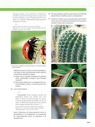 inimigos naturais. É um método de controle que                     16.	 Por que podemos afirmar que mesmo uma relação
                    se baseia no estudo da relação entre os seres vivos                     desarmônica é benéfica para o ecossistema?
                    no meio ambiente, a qual é reproduzida pelos cien-
                    tistas em condições experimentais para posterior                   17.	 Tendo em mente o que você aprendeu sobre herbi-
                    utilização em campo.                                                    voria, qual é a função de estruturas como espinhos,
                                                                                            acúleos e látex para as plantas?
                        [...]
                    Empresa Brasileira de Pesquisa Agropecuária (Embrapa).
                    Disponível em: http://www.cenargen.embrapa.br/folders/fold2006-
                    008.pdf. Acesso em: 29 set. 2009.




                    A
                     o comer os pulgões, as joaninhas fazem o controle biológico
                




                    desses animais.

                      Sabendo do que se trata o controle biológico e
                      com base no que você aprendeu neste capítulo,
                      responda às questões a seguir.
                      a)	Quais são as relações ecológicas envolvidas
                         entre a plantação, a praga e seus inimigos
                         naturais?
                      b)	Infira quais podem ser as vantagens do con-
                         trole biológico sobre o controle químico de
                         pragas.
                15.	 Leia o texto abaixo.
                                [...]
                             Parasitoides: Esses inimigos naturais são
                         geralmente insetos que colocam seus ovos
                         sobre ou dentro de insetos-praga. Ao nascer,
                         as larvas do parasitoide que podem ser um ou
                         mais, se alimentam internamente do corpo do
                         inseto-praga causando-lhe a morte. [...]
                         Empresa Brasileira de Pesquisa Agropecuária (Embrapa).
                         Disponível em: http://www.cenargen.embrapa.br/folders/
                         fold2006-008.pdf. Acesso em: 29 set. 2009.

                      Qual a diferença no relacionamento entre os
                      parasitoides e os hospedeiros se comparado
                      ao relacionamento entre os parasitas e os
                      hospedeiros?

                                                                                                                                                  285




3P_EMB3_LA_U03_C13_268A287.indd 285                                                                                                          26.10.09 17:22:44
 
