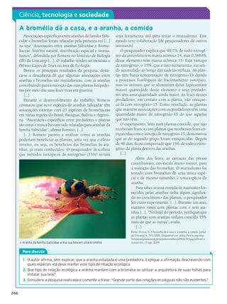 Ciência, tecnologia e sociedade

           A bromélia dá a casa, e a aranha, a comida
              Associações específicas entre aranhas da família Salti-         uma ferramenta útil para testar o mutualismo. Este
           cidae e bromélias foram relatadas pela primeira vez [...]          estudo teve colaboração [de pesquisadores de outros
           na tese “Associações entre aranhas Salticidae e Brome-             institutos].
           liaceae: história natural, distribuição espacial e mutua-             O pesquisador explica que 99,7% de todo nitrogê-
           lismos”, defendida por Romero no Instituto de Biologia             nio da atmosfera tem massa atômica 14, mas 0,3663%
           (IB) da Unicamp [...]. O trabalho rendeu ao cientista o            desse elemento tem massa atômica 15. Esse isótopo
           Prêmio Capes de Teses na área de Ecologia.                         de nitrogênio, o 15N, que é raro na natureza, vai sen-
              Dentre os principais resultados da pesquisa, desta-             do acumulado ao longo das cadeias tróficas. As plan-
           ca-se a descoberta de que algumas associações entre                tas têm baixa concentração de nitrogênio-15 devido
           aranhas e bromélias são mutualísticas, com as aranhas              a processos fisiológicos de fracionamento isotópico,
           contribuindo para a nutrição das suas plantas hospedei-            mas os animais que se alimentam delas [apresentam
           ras por meio das suas fezes ricas em guanina.                      maior] quantidade desse elemento e seus predado-
              [...]                                                           res têm uma quantidade ainda maior. As fezes desses
              Durante o desenvolvimento do trabalho, Romero                   predadores, em contato com a planta, vão enrique-
           constatou que nove espécies de aranhas Salticidae têm              cê-la com nitrogênio-15. Como resultado, as plantas
           associações estreitas com 23 espécies de bromeliáceas              que mantêm associações com os predadores têm uma
           em várias regiões do Brasil, Paraguai, Bolívia e Argenti-          quantidade maior de nitrogênio-15 do que aquelas
           na. “Associações específicas entre predadores e plantas            que não têm.
           são raras e nunca haviam sido relatadas para aranhas da               O experimento, feito com plantas-controle, que não
           família Salticidae”, afirma Romero. [...]                          receberam fezes, e com plantas que receberam fezes en-
              [...]. Romero passou a analisar como as aranhas                 riquecidas com o isótopo de nitrogênio-15, demonstrou
           poderiam beneficiar as plantas, uma vez que o efeito               que as do segundo grupo foram enriquecidas. Depois
           inverso, ou seja, os benefícios das bromélias às ara-              de 48 dias, ficou comprovado que 15% de todo o nitro-
           nhas, já eram conhecidos. O pesquisador descobriu                  gênio da planta derivou das aranhas.
           que métodos isotópicos de nitrogênio (15N) seriam                     [...]
                                                                                           Além das fezes, as carcaças das presas
                                                                                        contribuíram, em escala muito menor, para
                                                                                        a nutrição das bromélias. O mutualismo foi
                                                                                        testado com bromélias de uma única espé-
                                                                                        cie e de mesmo tamanho, e uma espécie de
                                                                                        aranha.
                                                                                           Para saber se essa entrada de nutrientes for-
                                                                                        necidos pelas aranhas tinha algum significa-
                                                                                        do no crescimento das plantas, o pesquisador
                                                                                        fez outro experimento. [...]. Durante um ano,
                                                                                        manteve vasos com plantas com e sem ara-
                                                                                        nhas [...]. “No final do período, verifiquei que
                                                                                        as plantas com aranhas tinham crescido 15%
                                                                                        mais do que as outras”, avalia.
                                                                                           [...]
                                                                                       Fonte: Kassab, A. A bromélia dá a casa, e a aranha, a comida. Jornal
                                                                                       da Unicamp, n. 345, 2006. Disponível em: http://www.unicamp.
                                                                                       br/unicamp/unicamp_hoje/ju/novembro2006/ju345pag12.html .
               A
                ranha da família Salticidae arma sua teia em uma bromélia.            Acesso em: 15 ago. 2009.
           




               Para discutir

               1.	 O autor afirma, sem explicar, que a aranha estudada é uma predadora. Explique a afirmação descrevendo com
                   quais espécies ela deve manter esse tipo de relação ecológica.
               2.	Que tipo de relação ecológica a aranha mantém com a bromélia ao utilizar a arquitetura de suas folhas para
                  instalar sua teia?
               3.	Considere a pesquisa realizada e comente a frase: “Grande parte das relações ecológicas não são evidentes.”


     286




3P_EMB3_LA_U03_C13_268A287.indd 286                                                                                                                      26.10.09 17:22:49
 