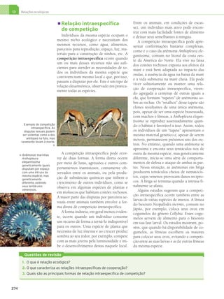 13     Relações ecológicas


                                             Relação intraespecífica                      Entre os animais, em condições de escas-
                                                                                          sez, um indivíduo mais ativo pode encon-
                                             de competição                                trar com mais facilidade fontes de alimento
                                              Indivíduos da mesma espécie ocupam o        e deixar seus semelhantes à míngua.
                                           mesmo nicho ecológico e necessitam dos             A competição intraespecífica pode apre-
                                           mesmos recursos, como água, alimentos,         sentar conformações bastante complexas,
                                           parceiros para reprodução, espaço, luz, ma-    como é o caso da anêmona Anthopleura ele-
                                           teriais para a construção de ninhos, etc. A    gantissima, comum no litoral da costa oes-
                                           competição intraespecífica ocorre quando       te da América do Norte. Ela vive na faixa
                                           um ou mais desses recursos não são sufi-
                                                                                          dos costões rochosos exposta aos efeitos da
                                           cientes para atender as necessidades de to-
                                                                                          maré e está bem adaptada ao impacto das
                                           dos os indivíduos da mesma espécie que
                                                                                          ondas, à ausência da água na baixa da maré
                                           convivem num mesmo local e que, por isso,
                                                                                          e à vida submersa na maré cheia. Ela pode
                                           passam a disputar por ele. Este é um tipo de
                                                                                          viver solitariamente ou manter uma rela-
                                           relação desarmônica, observado em pratica-
                                                                                          ção de cooperação intraespecífica, viven-
                                           mente todas as espécies.
                                                                                          do agregada a centenas de outras iguais a
                                                                                          ela, que formam “tapetes” de anêmonas so-
                                                                                          bre as rochas. Os “retalhos” desse tapete são
                                                                                          clones resultantes de uma única anêmona,
                                                                                          pois, apesar de ser uma espécie bissexuada,
                                                                                          com machos e fêmeas, a Anthopleura elegan-
                                                                                          tissima se reproduz assexuadamente quan-
               Exemplo de competição
                     intraespecífica. As
                                                                                          do o hábitat é favorável a isso. Assim, todos
               disputas sexuais podem                                                     os indivíduos de um “tapete” apresentam o
              ser violentas como a dos                                                    mesmo material genético e, apesar de serem
                 antílopes na foto, mas
             raramente levam à morte.
                                                                                          móveis, permanecem próximos uns dos ou-
                                                                                         tros. No entanto, quando uma anêmona se
                                                                                          aproxima e encosta seus tentáculos nos de
                A
                 nêmonas marinhas
                                              A competição intraespecífica pode ocor-     outra da mesma espécie, mas geneticamente
            




                Anthopleura                rer de duas formas. A forma direta ocorre      diferente, inicia-se uma série de comporta-
                elegantissima              por meio de lutas, agressões e outros com-     mentos de defesa e ataque de ambas as par-
                geneticamente iguais
                disputam por espaço        portamentos inamistosos, comumente ob-         tes. Nessa situação, as anêmonas em briga
                com uma intrusa da         servados entre os animais, ou pela produ-      produzem tentáculos cheios de nematocis-
                mesma espécie, mas                                                        tos, cujos venenos provocam danos recípro-
                geneticamente              ção de substâncias químicas que inibem o
                diferente, exibindo        crescimento de outros indivíduos, como se      cos. A briga só termina quando a intrusa fi-
                seus tentáculos            observa em algumas espécies de plantas e       nalmente se afasta.
                venenosos.                                                                    Alguns estudos sugerem que a competi-
                                           em moluscos que habitam costões rochosos.
                                                                                          ção intraespecífica ocorre também entre as
                                           A maior parte das disputas por parceiros se-
                                                                                          larvas de várias espécies de insetos. A fêmea
                                           xuais entre animais também envolve a for-
                                                                                          do besouro Neopallodes inermis, comum no
                                           ma direta de competição intraespecífica.
                                                                                          Japão, por exemplo, coloca seus ovos em
                                              A forma indireta, em geral menos eviden-    cogumelos do gênero Collybia. Esses cogu-
                                           te, ocorre quando um indivíduo consome         melos servem de alimento para o besouro
                                           um recurso de forma a torná-lo indisponível    em sua fase larval. Os estudos mostram, po-
                                           para os outros. Uma espécie de planta que      rém, que quando há disponibilidade de co-
                                           necessita de luz intensa e ao crescer produz   gumelos, as fêmeas escolhem os maiores
                                           sombra ao seu redor, por exemplo, compete      para colocar seus ovos, evitando a competi-
                                           com as mais jovens pela luminosidade e ini-    ção entre as suas larvas e as de outras fêmeas
                                           be o desenvolvimento destas naquele local.     da mesma espécie.

                 Questões de revisão
                1.	 O que é relação ecológica?
                2.	O que caracteriza as relações intraespecíficas de cooperação?
                3.	Quais são as principais formas de relação intraespecífica de competição?



      274




3P_EMB3_LA_U03_C13_268A287.indd 274                                                                                                   26.10.09 17:21:15
 