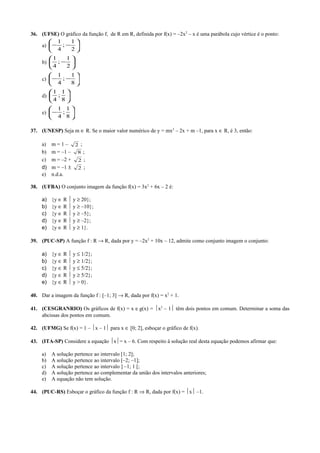36. (UFSE) O gráfico da função f, de R em R, definida por f(x) = –2x2
– x é uma parábola cujo vértice é o ponto:
a) 





−−
2
1
;
4
1
b) 





−
2
1
;
4
1
c) 





−−
8
1
;
4
1
d) 





8
1
;
4
1
e) 





−
8
1
;
4
1
37. (UNESP) Seja m ∈ R. Se o maior valor numérico de y = mx2
– 2x + m –1, para x ∈ R, é 3, então:
a) m = 1 – 2 ;
b) m = –1 – 8 ;
c) m = –2 + 2 ;
d) m = –1 ± 2 ;
e) n.d.a.
38. (UFBA) O conjunto imagem da função f(x) = 3x2
+ 6x – 2 é:
a) {y ∈ R  y ≥ 20};
b) {y ∈ R  y ≥ –10};
c) {y ∈ R  y ≥ –5};
d) {y ∈ R  y ≥ –2};
e) {y ∈ R  y ≥ 1}.
39. (PUC-SP) A função f : R → R, dada por y = –2x2
+ 10x – 12, admite como conjunto imagem o conjunto:
a) {y ∈ R  y ≤ 1/2};
b) {y ∈ R  y ≥ 1/2};
c) {y ∈ R  y ≤ 5/2};
d) {y ∈ R  y ≥ 5/2};
e) {y ∈ R  y > 0}.
40. Dar a imagem da função f : [–1; 3] → R, dada por f(x) = x2
+ 1.
41. (CESGRANRIO) Os gráficos de f(x) = x e g(x) = x2
– 1 têm dois pontos em comum. Determinar a soma das
abcissas dos pontos em comum.
42. (UFMG) Se f(x) = 1 – x – 1 para x ∈ [0; 2], esboçar o gráfico de f(x).
43. (ITA-SP) Considere a equação x= x – 6. Com respeito à solução real desta equação podemos afirmar que:
a) A solução pertence ao intervalo [1; 2];
b) A solução pertence ao intervalo [–2; –1];
c) A solução pertence ao intervalo ] –1; 1 [;
d) A solução pertence ao complementar da união dos intervalos anteriores;
e) A equação não tem solução.
44. (PUC-RS) Esboçar o gráfico da função f : R ⇒ R, dada por f(x) = x –1.
 