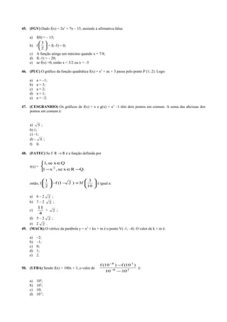 45. (FGV) Dado f(x) = 2x2
+ 7x – 15, assinale a afirmativa falsa:
a) f(0) = – 15;
b) f 





2
3
= f(–5) = 0;
c) A função atinge um máximo quando x = 7/8;
d) f(–1) = – 20;
e) se f(x) =0, então x = 3/2 ou x = –5
46. (PUC) O gráfico da função quadrática f(x) = x2
+ ax + 3 passa pelo ponto P (1; 2). Logo:
a) a = –1;
b) a = 3;
c) a = 2;
d) a = 1;
e) a = –2.
47. (CESGRANRIO) Os gráficos de f(x) = x e g(x) = x2
–1 têm dois pontos em comum. A soma das abcissas dos
pontos em comum é:
a) 5 ;
b) 1;
c) –1;
d) – 5 ;
f) 0.
48. (FATEC) Se f: R → R é a função definida por
r(x) =



−∈−
∈
.QRxse,x1
Qxse,1
2
então, f 





+−−





10
3
f3)21(f
2
1
é igual a:
a) 6 – 2 2 ;
b) 7 – 2 2 ;
c)
4
11
+ 2 ;
d) 5 – 2 2 ;
e) 2 2 .
49. (MACK) O vértice da parábola y = x2
+ kx + m é o ponto V(–1; –4). O valor de k + m é:
a) –2;
b) –1;
c) 0;
d) 1;
e) 2.
50. (UFBA) Sendo f(x) = 100x + 3, o valor de 38
38
1010
)10(f)10(f
−
−
−
−
é:
a) 104
;
b) 102
;
c) 10;
d) 10-5
;
 