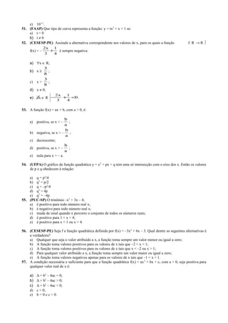 e) 10-11
.
51. (FAAP) Que tipo de curva representa a função: y = tx2
+ x + 1 se:
a) t = 0
b) t ≠ 0
52. (CESESP-PE) Assinale a alternativa correspondente aos valores de x, para os quais a função f: R → R 
f(x) = –
4
1
3
x2
+ é sempre negativa:
a) ∀x ∈ R;
b) x ≥
8
3
;
c) x >
8
3
;
d) x ≠ 0;
e) ∃x ∈ R .0
4
1
3
x2
<+−
53. A função f(x) = ax + b, com a > 0, é:
a) positiva, se x < –
a
b
;
b) negativa, se x > –
a
b
;
c) decrescente;
d) positiva, se x > –
a
b
;
e) nula para x = – a.
54. (UFPA) O gráfico da função quadrática y = x2
+ px + q tem uma só intersecção com o eixo dos x. Então os valores
de p e q obedecem à relação:
a) q = p2
/4
b) q2
= p/2
c) q = –p2
/4
d) q2
= 4p
e) q2
= –4p
55. (PUC-SP) O trinômio –x2
+ 3x – 4;
a) é positivo para todo número real x;
b) é negativo para todo número real x;
c) muda de sinal quando x percorre o conjunto de todos os números reais;
d) é positivo para 1 < x < 4;
e) é positivo para x < 1 ou x > 4.
56. (CESESP-PE) Seja f a função quadrática definida por f(x) = –3x2
+ 6x – 3. Qual dentre as seguintes alternativas é
a verdadeira?
a) Qualquer que seja o valor atribuído a x, a função toma sempre um valor menor ou igual a zero;
b) A função toma valores positivos para os valores de x tais que –2 < x < 1;
c) A função toma valores positivos para os valores de x tais que x < –2 ou x > 1;
d) Para qualquer valor atribuído a x, a função toma sempre um valor maior ou igual a zero;
e) A função toma valores negativos apenas para os valores de x tais que –1 < x < 1.
57. A condição necessária e suficiente para que a função quadrática f(x) = ax2
+ bx + c, com a > 0, seja positiva para
qualquer valor real de x é:
a) ∆ = b2
– 4ac = 0;
b) ∆ = b2
– 4ac > 0;
c) ∆ = b2
– 4ac < 0;
d) c < 0;
e) b = 0 e c < 0.
 