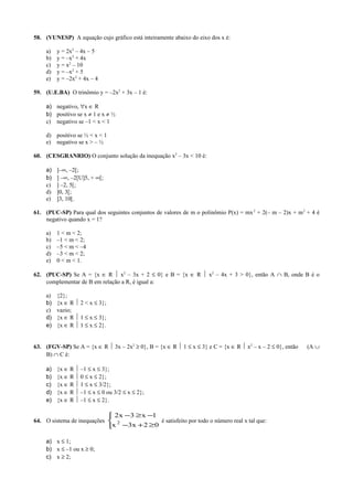 58. (VUNESP) A equação cujo gráfico está inteiramente abaixo do eixo dos x é:
a) y = 2x2
– 4x – 5
b) y = –x2
+ 4x
c) y = x2
– 10
d) y = –x2
+ 5
e) y = –2x2
+ 4x – 4
59. (U.E.BA) O trinômio y = –2x2
+ 3x – 1 é:
a) negativo, ∀x ∈ R
b) positivo se x ≠ 1 e x ≠ ½
c) negativo se –1 < x < 1
d) positivo se ½ < x < 1
e) negativo se x > – ½
60. (CESGRANRIO) O conjunto solução da inequação x2
– 3x < 10 é:
a) ]–∞, –2[;
b) ] –∞, –2[U]5, + ∞[;
c) ] –2, 5[;
d) ]0, 3[;
e) ]3, 10[.
61. (PUC-SP) Para qual dos seguintes conjuntos de valores de m o polinômio P(x) = mx2
+ 2(– m – 2)x + m2
+ 4 é
negativo quando x = 1?
a) 1 < m < 2;
b) –1 < m < 2;
c) –5 < m < –4
d) –3 < m < 2;
e) 0 < m < 1.
62. (PUC-SP) Se A = {x ∈ R  x2
– 3x + 2 ≤ 0} e B = {x ∈ R  x2
– 4x + 3 > 0}, então A ∩ B, onde B é o
complementar de B em relação a R, é igual a:
a) {2};
b) {x ∈ R  2 < x ≤ 3};
c) vazio;
d) {x ∈ R  1 ≤ x ≤ 3};
e) {x ∈ R  1 ≤ x ≤ 2}.
63. (FGV-SP) Se A = {x ∈ R  3x – 2x2
≥ 0}, B = {x ∈ R  1 ≤ x ≤ 3} e C = {x ∈ R  x2
– x – 2 ≤ 0}, então (A ∪
B) ∩ C é:
a) {x ∈ R  –1 ≤ x ≤ 3};
b) {x ∈ R  0 ≤ x ≤ 2};
c) {x ∈ R  1 ≤ x ≤ 3/2};
d) {x ∈ R  –1 ≤ x ≤ 0 ou 3/2 ≤ x ≤ 2};
e) {x ∈ R  –1 ≤ x ≤ 2}.
64. O sistema de inequações



≥+−
−≥−
02x3x
1x3x2
2 é satisfeito por todo o número real x tal que:
a) x ≤ 1;
b) x ≤ –1 ou x ≥ 0;
c) x ≥ 2;
 