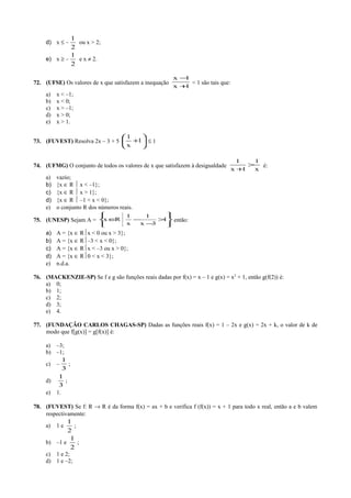 d) x ≤ –
2
1
ou x > 2;
e) x ≥ –
2
1
e x ≠ 2.
72. (UFSE) Os valores de x que satisfazem a inequação
1x
1x
+
−
< 1 são tais que:
a) x < –1;
b) x < 0;
c) x > –1;
d) x > 0;
e) x > 1.
73. (FUVEST) Resolva 2x – 3 + 5 





+1
x
1
≤ 1
74. (UFMG) O conjunto de todos os valores de x que satisfazem à desigualdade
x
1
1x
1
>
+
é:
a) vazio;
b) {x ∈ R  x < –1};
c) {x ∈ R  x > 1};
d) {x ∈ R  –1 < x < 0};
e) o conjunto R dos números reais.
75. (UNESP) Sejam A =








>
−
−∈ 1
3x
1
x
1
Rx então:
a) A = {x ∈ Rx < 0 ou x > 3};
b) A = {x ∈ R–3 < x < 0};
c) A = {x ∈ Rx < –3 ou x > 0};
d) A = {x ∈ R0 < x < 3};
e) n.d.a.
76. (MACKENZIE-SP) Se f e g são funções reais dadas por f(x) = x – 1 e g(x) = x2
+ 1, então g(f(2)) é:
a) 0;
b) 1;
c) 2;
d) 3;
e) 4.
77. (FUNDAÇÃO CARLOS CHAGAS-SP) Dadas as funções reais f(x) = 1 – 2x e g(x) = 2x + k, o valor de k de
modo que f[g(x)] = g[f(x)] é:
a) –3;
b) –1;
c) –
3
1
;
d)
3
1
;
e) 1.
78. (FUVEST) Se f: R → R é da forma f(x) = ax + b e verifica f (f(x)) = x + 1 para todo x real, então a e b valem
respectivamente:
a) 1 e
2
1
;
b) –1 e
2
1
;
c) 1 e 2;
d) 1 e –2;
 