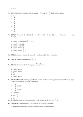 e) 1 e 1.
79. (FGV-SP) Sejam f e g funções reais tais que f(x) = x2
+ 1 e g(y) =
y
1
. Então f(g(2)) é igual a:
a) 0;
b)
4
5
;
c)
5
2
;
d)
2
5
e)
5
1
80. (FGV) Se A = {x ∈ R3x – 2x2
≥ 0}, B = {x ∈ R1 ≤ x ≤ 3} e C = {x ∈ Rx2
– x – 2 ≤ 0}, então (A ∪
B) ∩ C é:
a) {x ∈ R–1 ≤ x ≤ 0 ou
2
3
≤ x ≤ 2};
b) {x ∈ R–1 ≤ x ≤ 2};
c) {x ∈ R–1 ≤ x ≤ 3};
d) {x ∈ R0 ≤ x ≤ 2};
e) {x ∈ R0 ≤ x ≤
2
3
};
81. (UFB) Determinar o conjunto de valores de x que formam f(x) = 2x2
– 3x negativa.
82. (MACK) Resolver a inequação: t +
t
1
≤ –2
83. (MACK) O conjunto solução da inequação
2x
4x2
−
−
≥ 0 é:
a) {x ∈ Rx ≥ 2};
b) {x ∈ Rx ≠ 2};
c) R;
d) ∅;
e) {x ∈ Rx ≤ 2}.
84. (MED. JUNDIAÍ) As funções f e g de R em R, são tais que f(x) = ax + 2 e g(x) = 3x + p. Sabendo-se que f(3) = –
1 e g(–2) = –1, então f(x) ≥ g(x) se, e somente se,
a) –
3
5
≤ x ≤ 0;
b) –
3
4
≤ x ≤ 2;
c) –1 ≤ x ≤ 5;
d) x ≤ –
4
3
;
e) x ≥ 2.
85. (FAAP) Representar na reta o conjunto dos x reais tais que: (x – 2) . (5 – x) > x2
– 4.
86. (MAPOFEI) É dada a função: y = (2x2
– 9x – 5) . (x2
– 2x + 2). Determinar:
a) Os pontos de intersecção do gráfico da função com os eixos das abcissas;
 
