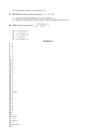 b) O conjunto de valores de x para os quais y ≤ 0.
87. (FUVEST) Considere a parábola de equação y = x2
+ mx + 4m.
a) Achar a intersecção da parábola com o eixo x, quando m = –2.
b) Determine o conjunto dos valores de m para os quais a parábola não corta o eixo x.
88. (FEI) O domínio da função f(x) =
1x
12x7x 2
−
+−
é:
a) 1 < x ≤ 3 ou x ≥ 4;
b) 1 < x < 3 ou x < 4;
c) –1 < x ≤ 3 ou x ≥ 4 ;
d) x < 1 ou x ≥ 4;
e) –1 ≤ x ≤ 3 ou x > 4
RESPOSTAS
1. d;
2. a;
3. b;
4. e;
5. e;
6. c;
7. c;
8. d;
9. c;
10. c;
11. d;
12. b;
13. e;
14. d;
15. b;
16. c;
17. d;
18. c;
19. e;
20. c;
21. a;
22. e;
23. e;
24. c;
25. b;
26. a;
27. xxxxxx;
28. d;
29. c;
30. a;
31. b;
32. a;
33. c;
34. e;
35. d;
36. e;
37. e;
38. c;
39. a;
40. [1, 10];
41. 5 ;
42. xxxxxx;
43. e;
44. xxxxxxxx;
45. c;
 