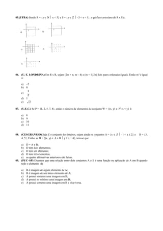 05.(UFBA) Sendo R = {x ∈ N  x < 5} e S = {x ∈ Z  –3 < x < 1}, o gráfico cartesiano de R x S é:
06. (U. E. LONDRINA) Em R x R, sejam (2m + n; m – 4) e (m + 1; 2n) dois pares ordenados iguais. Então mn
é igual
a:
a) –2
b) 0
c)
2
1
d) 1
e) 2
07. (U.E.C.) Se P = {1, 2, 5, 7, 8}, então o número de elementos do conjunto W = {(x, y) ∈ P2
; x < y} é:
a) 8
b) 9
c) 10
d) 11
08. (CESGRANRIO) Seja Z o conjunto dos inteiros, sejam ainda os conjuntos A = {x ∈ Z  –1 < x ≤ 2} e B = {3,
4, 5}. Então, se D = {(x, y) ∈ A x B  y ≥ x + 4}, tem-se que:
a) D = A x B;
b) D tem dois elementos;
c) D tem um elemento;
d) D tem três elementos;
e) as quatro afirmativas anteriores são falsas.
09. (PUC–SP) Dizemos que uma relação entre dois conjuntos A e B é uma função ou aplicação de A em B quando
todo o elemento de
a) B é imagem de algum elemento de A;
b) B é imagem de um único elemento de A;
c) A possui somente uma imagem em B;
d) A possui no mínimo uma imagem em B;
e) A possui somente uma imagem em B e vice-versa.
 