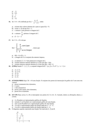 a) –3;
b) 9/2;
c) –1
d) 0
e) 7/2
16. Se f : R → R é definida por f(x) =
2x
1x
2
+
−
, então:
a) existem dois valores distintos de x para os quais f(x) = 0;
b) existe x ∈ R tal que f(x) = 1;
c) o número 2 não pertence à imagem de f;
d) o número
4
1
pertence à imagem de f;
e) (f – 1) = –2
17. Se f : N → N é tal que:
f(n) =





+
ímparénse
2
1n
parésen,
2
n
, temos que:
a) f(0) = 0 e f(3) = 1;
b) a imagem de f é o conjunto dos naturais ímpares;
c) os números 2, 3 e 5 não pertencem à imagem de f;
d) existem números naturais distintos p e q tais que f(p) = f(q);
e) existem números naturais distintos p e q tais que f(p) = f(q) = 0.
18. (UFBA) Sendo P = {1, 2, 3}, o conjunto imagem de R = {(x, y) ∈ P x P  y = x + 1} é:
a) {1, 2, 3};
b) {2, 3, 4};
c) {2, 3};
d) {1, 2};
e) {1, 3}.
19. (CESGRANRIO) Seja f: R → R uma função. O conjunto dos pontos de intersecção do gráfico de f com uma reta
vertical:
a) possui exatamente dois elementos;
b) é vazio;
c) é não enumerável;
d) possui, pelo menos, dois elementos;
e) possui um só elemento.
20. (GV-SP) Duas curvas A e B se interceptam nos pontos (0, 3) e (0, -3). Assinale, dentre as afirmações abaixo, a
correta:
a) A e B podem ser representações gráficas de funções;
b) somente A ou B poderá ser a representação gráfica de uma função;
c) nem A nem B poderá ser a representação gráfica de uma função;
d) A ou B é a representação gráfica da função dada por y2
= 9 – x2
;
e) A ou B é a representação gráfica da função dada por x = 0.
21. O diagrama seguinte representa uma função f do intervalo [1, 3] em R.
 