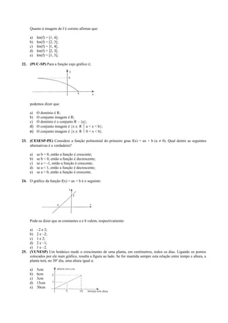 Quanto à imagem de f é correto afirmar que:
a) Im(f) = [1, 4];
b) Im(f) = [2, 3];
c) Im(f) = ]1, 4[;
d) Im(f) = ]2, 3[;
e) Im(f) = [1, 3];
22. (PUC-SP) Para a função cujo gráfico é;
podemos dizer que:
a) O domínio é R;
b) O conjunto imagem é R;
c) O domínio é o conjunto R – {a};
d) O conjunto imagem é {x ∈ R  a < x < b};
e) O conjunto imagem é {x ∈ R  0 < x < b}.
23. (CESESP-PE) Considere a função polinomial do primeiro grau f(x) = ax + b (a ≠ 0). Qual dentre as seguintes
alternativas é a verdadeira?
a) se b > 0, então a função é crescente;
b) se b < 0, então a função é decrescente;
c) se a > -1, então a função é crescente;
d) se a < 1, então a função é decrescente;
e) se a > 0, então a função é crescente.
24. O gráfico da função f(x) = ax + b é o seguinte:
Pode-se dizer que as constantes a e b valem, respectivamente:
a) –2 e 2;
b) 2 e –2;
c) 1 e 2;
d) 2 e –1;
e) 1 e –2.
25. (VUNESP) Um botânico mede o crescimento de uma planta, em centímetros, todos os dias. Ligando os pontos
colocados por ele num gráfico, resulta a figura ao lado. Se for mantida sempre esta relação entre tempo e altura, a
planta terá, no 30º dia, uma altura igual a:
a) 5cm
b) 6cm
c) 3cm
d) 15cm
e) 30cm
 