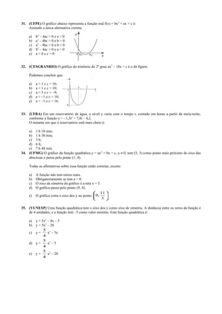 31. (UFPE) O gráfico abaixo representa a função real f(x) = bx2
+ ax + c é:
Assinale a única alternativa correta.
a) b2
– 4ac > 0 e a > 0
b) a2
– 4bc > 0 e b > 0
c) a2
– 4bc > 0 e b < 0
d) b2
– 4ac > 0 e a < 0
e) a < 0 e c = 0
32. (CESGRANRIO) O gráfico do trinômio do 2º grau ax2
– 10x + c é o da figura:
Podemos concluir que:
a) a = 1 e c = 16;
b) a = 1 e c = 10;
c) a = 5 e c = –9;
d) a = –1 e c = 10;
e) a = –1 e c = 16.
33. (UFBA) Em um reservatório de água, o nível y varia com o tempo t, contado em horas a partir da meia-noite,
conforme a função y = –1,3t2
+ 7,8t – 4,2.
O instante em que o reservatório está mais cheio é:
a) 1 h 18 min;
b) 1 h 30 min;
c) 3 h;
d) 6 h;
e) 7 h 48 min.
34. (UFMG) O gráfico da função quadrática y = ax2
+ bx + c, a ≠ 0, tem (5, 3) como ponto mais próximo do eixo das
abscissas e passa pelo ponto (1, 4).
Todas as afirmativas sobre essa função estão corretas, exceto:
a) A função não tem raízes reais.
b) Obrigatoriamente se tem a > 0.
c) O eixo da simetria do gráfico é a reta x = 5.
d) O gráfico passa pelo ponto (9, 4).
e) O gráfico corta o eixo dos y no ponto 





3
11
,0 .
35. (VUNESP) Uma função quadrática tem o eixo dos y como eixo de simetria. A distância entre os zeros da função é
de 4 unidades, e a função tem –5 como valor mínimo. Esta função quadrática é:
a) y = 5x2
– 4x – 5
b) y = 5x2
– 20
c) y =
4
5
x2
– 5x
d) y =
4
5
x2
– 5
e) y =
4
5
x2
– 20
 