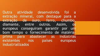 Outra atividade desenvolvida foi a
extração mineral, com destaque para a
extração de ouro, ferro, chumbo,
diamante, entre outros. Assim, os
europeus conseguiram garantir por um
bom tempo o fornecimento de matéria-
prima para abastecer as indústrias
existentes nos países europeus
industrializados
 