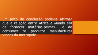 Em jeito de conclusão pode-se afirmar
que a relação entre África e Mundo era
de fornecer matérias-primas e de
consumer os produtos manufacturas
vindos da metrópole
 