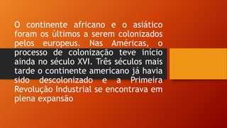 O continente africano e o asiático
foram os últimos a serem colonizados
pelos europeus. Nas Américas, o
processo de colonização teve início
ainda no século XVI. Três séculos mais
tarde o continente americano já havia
sido descolonizado e a Primeira
Revolução Industrial se encontrava em
plena expansão
 