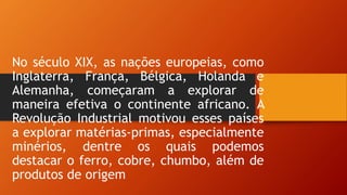 No século XIX, as nações europeias, como
Inglaterra, França, Bélgica, Holanda e
Alemanha, começaram a explorar de
maneira efetiva o continente africano. A
Revolução Industrial motivou esses países
a explorar matérias-primas, especialmente
minérios, dentre os quais podemos
destacar o ferro, cobre, chumbo, além de
produtos de origem
 