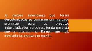 As nações americanas que foram
descolonizadas se tornaram um mercado
promissor para os produtos
industrializados europeus, tendo em vista
que a procura na Europa por tais
mercadorias estava em queda.
 