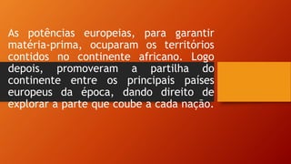As potências europeias, para garantir
matéria-prima, ocuparam os territórios
contidos no continente africano. Logo
depois, promoveram a partilha do
continente entre os principais países
europeus da época, dando direito de
explorar a parte que coube a cada nação.
 
