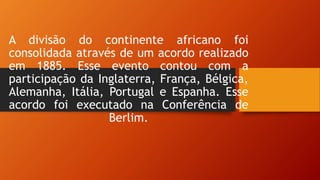 A divisão do continente africano foi
consolidada através de um acordo realizado
em 1885. Esse evento contou com a
participação da Inglaterra, França, Bélgica,
Alemanha, Itália, Portugal e Espanha. Esse
acordo foi executado na Conferência de
Berlim.
 
