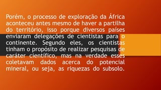 Porém, o processo de exploração da África
aconteceu antes mesmo de haver a partilha
do território, isso porque diversos países
enviaram delegações de cientistas para o
continente. Segundo eles, os cientistas
tinham o propósito de realizar pesquisas de
caráter científico, mas na verdade esses
coletavam dados acerca do potencial
mineral, ou seja, as riquezas do subsolo.
 