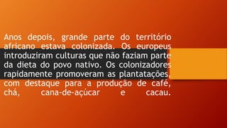 Anos depois, grande parte do território
africano estava colonizada. Os europeus
introduziram culturas que não faziam parte
da dieta do povo nativo. Os colonizadores
rapidamente promoveram as plantatações,
com destaque para a produção de café,
chá, cana-de-açúcar e cacau.
 