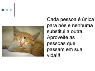 Cada pessoa é única
para nós e nenhuma
substitui a outra.
Aproveite as
pessoas que
passam em sua
vida!!!
 