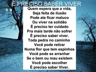 É PRECISO SABER VIVER
Quem espera que a vida,Quem espera que a vida,
Seja feita de ilusãoSeja feita de ilusão
Pode ate ficar malucoPode ate ficar maluco
Ou viver na solidãoOu viver na solidão
É preciso ter cuidadoÉ preciso ter cuidado
Pra mais tarde não sofrerPra mais tarde não sofrer
É preciso saber viver.É preciso saber viver.
Toda pedra no caminhoToda pedra no caminho
Você pode retirarVocê pode retirar
Numa flor que tem espinhosNuma flor que tem espinhos
Você pode se arranharVocê pode se arranhar
Se o bem ou mau existemSe o bem ou mau existem
Você pode escolherVocê pode escolher
É preciso saber Viver.É preciso saber Viver.
 
