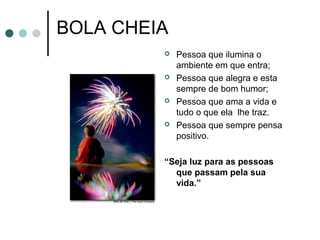 BOLA CHEIA
 Pessoa que ilumina o
ambiente em que entra;
 Pessoa que alegra e esta
sempre de bom humor;
 Pessoa que ama a vida e
tudo o que ela lhe traz.
 Pessoa que sempre pensa
positivo.
“Seja luz para as pessoas
que passam pela sua
vida.”
 