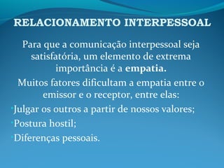 RELACIONAMENTO INTERPESSOAL
Para que a comunicação interpessoal seja
satisfatória, um elemento de extrema
importância é a empatia.
Muitos fatores dificultam a empatia entre o
emissor e o receptor, entre elas:
•Julgar os outros a partir de nossos valores;
•Postura hostil;
•Diferenças pessoais.
 