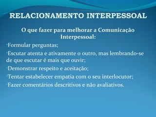 RELACIONAMENTO INTERPESSOAL
O que fazer para melhorar a Comunicação
Interpessoal:
•Formular perguntas;
•Escutar atenta e ativamente o outro, mas lembrando-se
de que escutar é mais que ouvir;
•Demonstrar respeito e aceitação;
•Tentar estabelecer empatia com o seu interlocutor;
•Fazer comentários descritivos e não avaliativos.
 