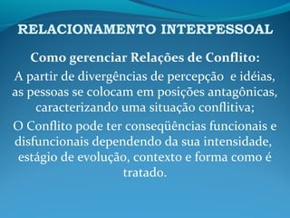 RELACIONAMENTO INTERPESSOAL
Como gerenciar Relações de Conflito:
A partir de divergências de percepção e idéias,
as pessoas se colocam em posições antagônicas,
caracterizando uma situação conflitiva;
O Conflito pode ter conseqüências funcionais e
disfuncionais dependendo da sua intensidade,
estágio de evolução, contexto e forma como é
tratado.
 