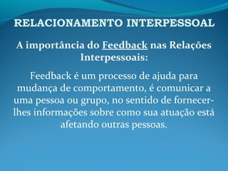 RELACIONAMENTO INTERPESSOAL
A importância do Feedback nas Relações
Interpessoais:
Feedback é um processo de ajuda para
mudança de comportamento, é comunicar a
uma pessoa ou grupo, no sentido de fornecer-
lhes informações sobre como sua atuação está
afetando outras pessoas.
 