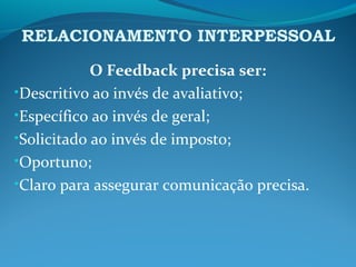 RELACIONAMENTO INTERPESSOAL
O Feedback precisa ser:
•Descritivo ao invés de avaliativo;
•Específico ao invés de geral;
•Solicitado ao invés de imposto;
•Oportuno;
•Claro para assegurar comunicação precisa.
 