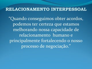 RELACIONAMENTO INTERPESSOAL
“Quando conseguimos obter acordos,
podemos ter certeza que estamos
melhorando nossa capacidade de
relacionamento humano e
principalmente fortalecendo o nosso
processo de negociação.”
 