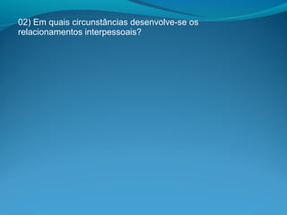 02) Em quais circunstâncias desenvolve-se os
relacionamentos interpessoais?
 