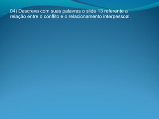 04) Descreva com suas palavras o slide 13 referente a
relação entre o conflito e o relacionamento interpessoal.
 