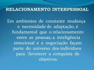 RELACIONAMENTO INTERPESSOAL
Em ambientes de constante mudança
e necessidade de adaptação, é
fundamental que o relacionamento
entre as pessoas, a inteligência
emocional e a negociação façam
parte do universo dos indivíduos
para favorecer a conquista de
objetivos.
 