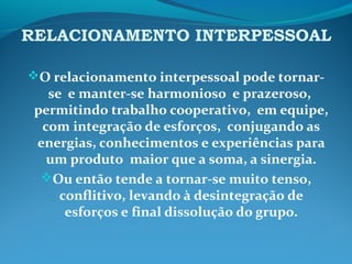 RELACIONAMENTO INTERPESSOAL
O relacionamento interpessoal pode tornar-
se e manter-se harmonioso e prazeroso,
permitindo trabalho cooperativo, em equipe,
com integração de esforços, conjugando as
energias, conhecimentos e experiências para
um produto maior que a soma, a sinergia.
Ou então tende a tornar-se muito tenso,
conflitivo, levando à desintegração de
esforços e final dissolução do grupo.
 