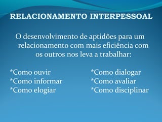 RELACIONAMENTO INTERPESSOAL
O desenvolvimento de aptidões para um
relacionamento com mais eficiência com
os outros nos leva a trabalhar:
*Como ouvir *Como dialogar
*Como informar *Como avaliar
*Como elogiar *Como disciplinar
 