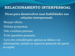 RELACIONAMENTO INTERPESSOAL
Dicas para desenvolver suas habilidades nas
relações interpessoais
•Busque ideias;
•Debata propostas;
•Não combata pessoas;
•Evite questões pessoais;
•Leve em consideração apenas as ideias e as
informações, jamais os aspectos pessoais de quem
as expõe.
 