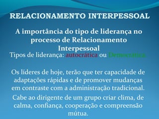 RELACIONAMENTO INTERPESSOAL
A importância do tipo de liderança no
processo de Relacionamento
Interpessoal
Tipos de liderança: autocrática ou Democrática.
Os líderes de hoje, terão que ter capacidade de
adaptações rápidas e de promover mudanças
em contraste com a administração tradicional.
Cabe ao dirigente de um grupo criar clima, de
calma, confiança, cooperação e compreensão
mútua.
 