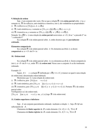 9. Relação de ordem
       Seja A um conjunto não vazio. Diz-se que a relação ℜ é de ordem parcial sobre A se, e
somente se, ℜ for reflexiva, anti-simétrica e transitiva, isto é, são verdadeiras as propriedades:
i) ℜ é reflexiva se ( ∀x ) ( x ∈ A → xℜx)
ii) ℜ é anti-simétrica se, e somente se ( ∀x, y ∈ A) (( xℜy e yℜx) → x = y )
iii) ℜ é transitiva se, e somente se (∀x, y , z )(( xℜy e yℜz ) → xℜy ) .
Notação: Se aℜb e é uma relação de ordem parcial escrevemos a p b , lê-se “ a precede b” ou
“ a antecede b”
        Se a relação ℜ é de ordem parcial sobre A, então dizemos que A é parcialmente
ordenado.

Elementos comparáveis
      Se a relação ℜ é de ordem parcial sobre A. Os elementos a e b de A, se dizem
comparáveis se a p b ou b p a .

10. Ordem total

        Se a relação ℜ é de ordem parcial sobre A e os elementos a e b de A, forem comparáveis
isto é, a p b ou b p a , então ℜ é de ordem total. Nesse caso o conjunto A se diz totalmente
ordenado.

Exemplo 13:
       Sejam A =      e a relação ℜ definida por xℜy ↔ x ≤ y (menor ou igual é uma relação
de ordem total, denominada ordem habitual).
       Mostremos que ≤ é uma relação de ordem total.
i) ℜ é reflexiva, pois ( ∀x ) ( x ∈ → x ≤ x)
ii) ℜ é anti-simétrica, pois ( ∀x, y ∈   ) (( x ≤ y e y ≤ x) → x = y)
iii) ℜ é transitiva, pois (∀x, y , z ∈   )(( x ≤ y e y ≤ z ) → x ≤ z ) . Portanto ℜ é de ordem
parcial sobre     .
Verifiquemos se é de ordem total;
( ∀x, y ∈ ) (se x, y ∈   → x ≤ y ou y ≤ x) ,logo ℜ é de ordem total.

11. Limites superiores e inferiores

      Seja A um conjunto parcialmente ordenado mediante a relação p . Seja B ≠ φ um
subconjunto de A .
      Chamamos de limite superior de B a todo elemento L ∈ A | x p L, ∀x ∈ B
       Chamamos de limites inferior de B a todo elemento l ∈ A | l p x, ∀x ∈ B




                                                                                                 10
 