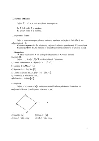 12. Máximo e Mínimo

       Sejam B ⊂ A e p uma relação de ordem parcial.

       Se L ∈ B, então L é máximo.
       Se l ∈ B, então l é mínimo.

13. Supremo e Ínfimo

      Seja A um conjunto parcialmente ordenado mediante a relação p . Seja B ≠ φ um
subconjunto de A .
      Chama-se supremo de B o mínimo do conjunto dos limites superiores de B (caso exista)
      Chama-se ínfimo de B o máximo do conjunto dos limites superiores de B (caso exista).

11. Boa ordem
       ℜ é boa ordem sobre A se, qualquer subconjunto de A possuir mínimo
Exemplo 12:
       Sejam    , A =] − 1, 2] e ℜ a ordem habitual. Determinar
a) Limites superiores de A, LS(A)= { L ∈     | L ≥ 2}
b) Máximo de A, Max(A)= {2}
c) Supremo de A, Sup(A)= {2}
d) Limites inferiores de A, LI(A)= {l ∈    | l ≤ −1}
e) Mínimo de A, não existe Min(A)
f) Ínfimo de A, Inf(A)= {−1}

Exemplo 14:
     Sejam A = {a, b, c, d , e} e o diagrama simplificado da pré-ordem. Determinar os
conjuntos indicados. ( no diagrama vê-se que a > c )

                 a


                               c              e
     b


                     d
a) Max(A)= {a}                b) Sup(A)= {a}
c) Min(A) = não existe        d) Inf(A) = não existe




                                                                                        11
 