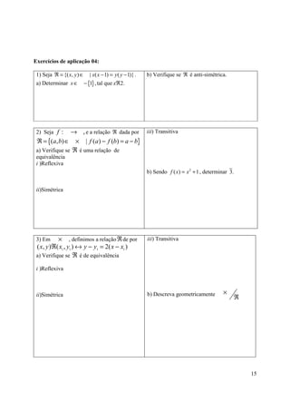 Exercícios de aplicação 04:

 1) Seja ℜ = {( x, y ) ∈ | x( x − 1) = y ( y − 1)} .   b) Verifique se ℜ é anti-simétrica.
 a) Determinar x ∈ − {1} , tal que xℜ2.




 2) Seja f :    → , e a relação ℜ dada por iii) Transitiva
 ℜ = {(a, b) ∈ × | f (a) − f (b) = a − b}
 a) Verifique se ℜ é uma relação de
 equivalência
 i )Reflexiva
                                                       b) Sendo f ( x) = x 2 + 1 , determinar 3.


 ii)Simétrica




 3) Em     × , definimos a relação ℜ de por            iii) Transitiva
 ( x, y )ℜ( x1 , y1 ) ↔ y − y1 = 2( x − x1 )
 a) Verifique se ℜ é de equivalência

 i )Reflexiva



                                                       b) Descreva geometricamente         ×
 ii)Simétrica                                                                                  ℜ




                                                                                                   15
 