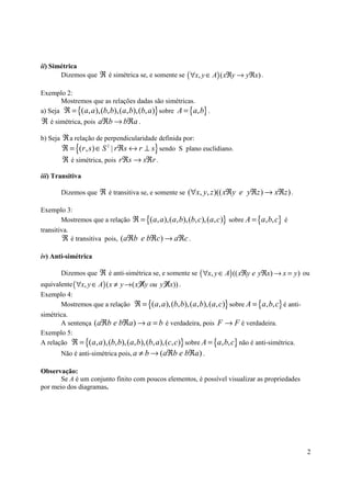 ii) Simétrica
       Dizemos que ℜ é simétrica se, e somente se ( ∀x, y ∈ A) ( xℜy → yℜx) .

Exemplo 2:
       Mostremos que as relações dadas são simétricas.
a) Seja ℜ = {( a, a ),(b, b),( a, b),(b, a )} sobre A = {a, b} .
ℜ é simétrica, pois aℜb → bℜa .

b) Seja ℜ a relação de perpendicularidade definida por:
             {                            }
        ℜ = (r , s ) ∈ S 2 | rℜs ↔ r ⊥ s sendo S plano euclidiano.
        ℜ é simétrica, pois rℜs → sℜr .
iii) Transitiva

       Dizemos que ℜ é transitiva se, e somente se (∀x, y, z )(( xℜy e yℜz ) → xℜz ) .

Exemplo 3:
        Mostremos que a relação ℜ = {( a, a ),( a, b),(b, c),( a, c )} sobre A = {a, b, c} é
transitiva.
         ℜ é transitiva pois, (aℜb e bℜc) → aℜc .

iv) Anti-simétrica

       Dizemos que ℜ é anti-simétrica se, e somente se ( ∀x, y ∈ A) (( xℜy e yℜx) → x = y ) ou
equivalente ( ∀x, y ∈ A) ( x ≠ y → ( x ℜy ou y ℜx)) .
Exemplo 4:
       Mostremos que a relação ℜ = {( a, a ),(b, b),( a, b),( a, c)} sobre A = {a, b, c} é anti-
simétrica.
       A sentença ( aℜb e bℜa ) → a = b é verdadeira, pois F → F é verdadeira.
Exemplo 5:
A relação ℜ = {( a, a ),(b, b),( a, b),(b, a ),(c, c)} sobre A = {a, b, c} não é anti-simétrica.
       Não é anti-simétrica pois, a ≠ b → (aℜb e bℜa ) .

Observação:
       Se A é um conjunto finito com poucos elementos, é possível visualizar as propriedades
por meio dos diagramas.




                                                                                                   2
 