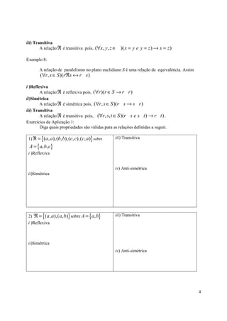 iii) Transitiva
        A relação ℜ é transitiva pois, (∀x, y, z ∈   )( x = y e y = z ) → x = z )

Exemplo 8:

       A relação de paralelismo no plano euclidiano S é uma relação de equivalência. Assim
        (∀r , s ∈ S )(rℜs ↔ r s )

i )Reflexiva
        A relação ℜ é reflexiva pois, (∀r )(r ∈ S → r r )
ii)Simétrica
        A relação ℜ é simétrica pois, (∀r , s ∈ S )( r s → s r )
iii) Transitiva
        A relação ℜ é transitiva pois, (∀r , s, t ∈ S )(r s e s t ) → r t ) .
Exercícios de Aplicação 1:
        Diga quais propriedades são válidas para as relações definidas a seguir.

 1) ℜ = {( a, a ),(b, b),(c, c),(c, a )} sobre    iii) Transitiva

 A = {a, b, c}
 i )Reflexiva


                                                  iv) Anti-simétrica
 ii)Simétrica




 2) ℜ = {( a, a ),( a, b)} sobre A = {a, b}       iii) Transitiva
 i )Reflexiva



 ii)Simétrica
                                                  iv) Anti-simétrica




                                                                                             4
 