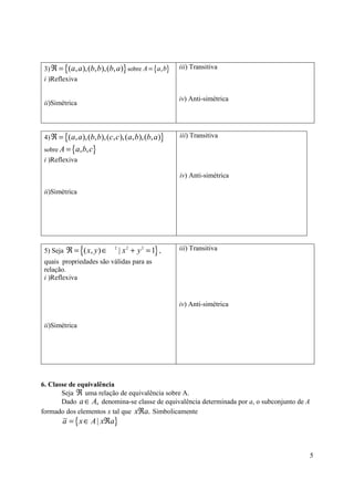 3) ℜ = {(a, a ),(b, b),(b, a )} sobre A = {a, b}    iii) Transitiva
 i )Reflexiva

                                                     iv) Anti-simétrica
 ii)Simétrica



 4) ℜ = {( a, a ),(b, b),(c, c ),(a, b),(b, a )}     iii) Transitiva

 sobre A =   {a, b, c}
 i )Reflexiva

                                                     iv) Anti-simétrica

 ii)Simétrica




                {
 5) Seja ℜ = ( x, y ) ∈
                            2
                                | x 2 + y 2 = 1} ,   iii) Transitiva
 quais propriedades são válidas para as
 relação.
 i )Reflexiva


                                                     iv) Anti-simétrica


 ii)Simétrica




6. Classe de equivalência
       Seja ℜ uma relação de equivalência sobre A.
       Dado a ∈ A, denomina-se classe de equivalência determinada por a, o subconjunto de A
formado dos elementos x tal que xℜa. Simbolicamente
        a = { x ∈ A | xℜa}



                                                                                              5
 