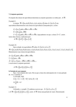 7. Conjunto quociente

O conjunto das classes de equivalência denomina-se conjunto quociente e se indica por A / ℜ

Exemplo 9:
       A relação ℜ = {( a, a ),(b, b),(c, c ),(c, a ),( a, c)} sobre A = {a, b, c} é de
equivalência.Determinemos suas classes de equivalência começando por a, assim:

        a = {a, c} ,pois, aℜa e aℜc e cℜa
        b = {b} , pois, bℜb
        c = {c, a} , pois, cℜc e aℜc e cℜa , logo podemos ver que a classe a = c , assim
temos duas classes, e indicamos por:
         A / ℜ = {a , b } = {{a, c} , b}


Exemplo 10:
     Seja a relação de equivalência ℜ sobre A = {a, b, c, d , e, f }
ℜ = {(a, a),(b, b),(a, b),(b, a),(c, c),(d , d ),(d , e),(e, d ),(e, e),(e, f ),( f , e),( f , f ),( f , d ),(d , f )}
Determinemos suas classes de equivalência.

a = {a, b} , pois, aℜa e aℜb e bℜa
c = {c} pois, cℜc
d = {d , e, f } pois, d ℜd e d ℜf e d ℜe,...
e escrevemos o conjunto quociente:

        A / ℜ = {{a, b} ,{c}{d , e, f }}

8. Partição de um conjunto
       Seja A um conjunto não vazio. Diz-se que a classe dos subconjuntos de A é uma partição
de A se, e somente se
       1) (∀r )( Br ≠ φ )
       2) Se r ≠ s → Br ∩ Bs = φ ou Br = Bs
             n
       3)   UB     r
                       =A
            r =1


Exemplo 11:
     Utilizando o exemplo 10 podemos escrever que A = {a, b, c, d , e, f }
e A/ℜ =     {{a, b} ,{c}{d , e, f }} , assim A / ℜ forma uma partição de A pois. Denominando

                                                                                                          6
 