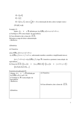 B1 = {a, b}
          B2 = {c}
                                       3
          B3 = {d , e, f } , tem-se   UB     r
                                                 = A e a intersecção de dois a dois é sempre vazia e
                                      r =1

        (∀r )( Br ≠ φ )

Exemplo 12:
       Sejam A = × e ℜ definida por ( a, b)ℜ(c, d ) ↔ a + d = b + c .
a) Verifique se ℜ é uma relação de equivalência.
b) Caso afirmativo dar a classe de (2,3) .
Deixamos a cargo do leitor a demonstração
 i )Reflexiva


ii)Simétrica

iii) Transitiva

a) ( a, b)ℜ(c, d ) ↔ a + d = b + c
 (c, d )ℜ(e, f ) ↔ c + f = d + e , adicionando membro a membro e simplificando tem-se;

        (a + f = b + e) → (a, b)ℜ(e, f ) , logo ℜ é transitiva e portanto é uma relação de
equivalência.
b) Classe de (2,3) =   {( x, y ) ∈    ×      | ( x, y )ℜ(2,3)} = {( x, y ) ∈ ×     | x + 3 = y + 2} =
        {(2,3),(1, 2),(3, 4),....}
Exercícios de aplicação 02:
 1)Sejam A = ×         e ℜ definida por                    iii) Transitiva
                     *


 (a, b)ℜ(c, d ) ↔ ad = bc .
 a) Verifique se ℜ é uma relação de
 equivalência
 i )Reflexiva

                                                           b) Caso afirmativo, dar a classe de (2,3) .


 ii)Simétrica




                                                                                                         7
 