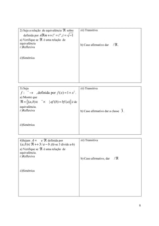 2) Seja a relação de equivalência ℜ sobre           iii) Transitiva
   definida por nℜm ↔ i = i , i =         −1
                             n    m


a) Verifique se ℜ é uma relação de
equivalência                                        b) Caso afirmativo dar    /ℜ.
i )Reflexiva


ii)Simétrica




3) Seja                                             iii) Transitiva
f:    *
          → ,definida por f ( x) = 1 + x .     2


a) Mostre que
ℜ = {(a, b) ∈     *
                      ×   | af (b) = bf (a)} é de
equivalência.
i )Reflexiva                                        b) Caso afirmativo dar a classe 3 .



ii)Simétrica




4)Sejam A =  e ℜ definida por                       iii) Transitiva
(a, b) ∈ℜ ↔ 3/ a − b .(lê-se 3 divide a-b)
a) Verifique se ℜ é uma relação de
equivalência.
i )Reflexiva
                                                    b) Caso afirmativo, dar   /ℜ


ii)Simétrica




                                                                                          8
 