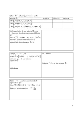 5) Seja A = {a, b, c, d } , complete o quadro
 Relação ℜ                                            Reflexiva         Simétrica     transitiva
 ℜ = {(a, a),(b, b),(c, c),(d , d )}
 ℜ = {(a, c),(c, a),(c, c ),(a, d )}
 ℜ = {(a, a),(b, b),(a, b),(b, a),(b, d ),(d , b)}

 6) Seja a relação de equivalência ℜ sobre
    (conjunto dos números complexos)definida
 por
 ( x + yi) ℜ( z + ti) ↔ x + y = z + t , i = −1
 Descreva geometricamente a classe de
 equivalência determinada por 2 + 3i




 7) Seja f :   → ,e a                                 iii) Transitiva
 relação ℜ = {(a, b) ∈ * ×       | af (b) = bf (a)}
 a) Mostre que é de equivalência.
 i )Reflexiva
                                                      b)Sendo f ( x ) = x , dar a classe 2 .
                                                                          2




 ii)Simétrica




 8) Em
          ∗
           × , definimos a relação ℜ de
                ∗

 equivalência por
 ( x, y )ℜ(a, b) ↔ ∃k ∈   | x = ka e y = kb
                             ∗



 Descreva geometricamente
                            ∗
                              × ∗
                                   ℜ




                                                                                                   9
 